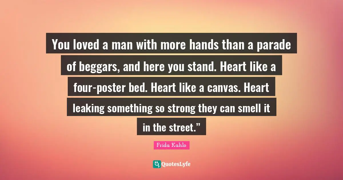 Frida Kahlo Quotes: "You loved a man with more hands than a parade of beggars, and here you stand. Heart like a four-poster bed. Heart like a canvas. Heart leaking something so strong they can smell it in the street.”"