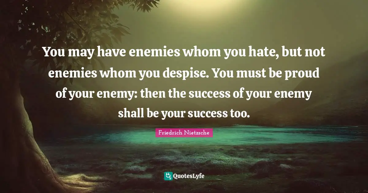You may have enemies whom you hate, but not enemies whom you despise. You must be proud of your enemy: then the success of your enemy shall be your success too.