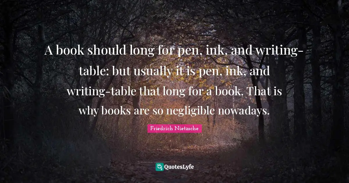 A book should long for pen, ink, and writing-table: but usually it is pen, ink, and writing-table that long for a book. That is why books are so negligible nowadays.