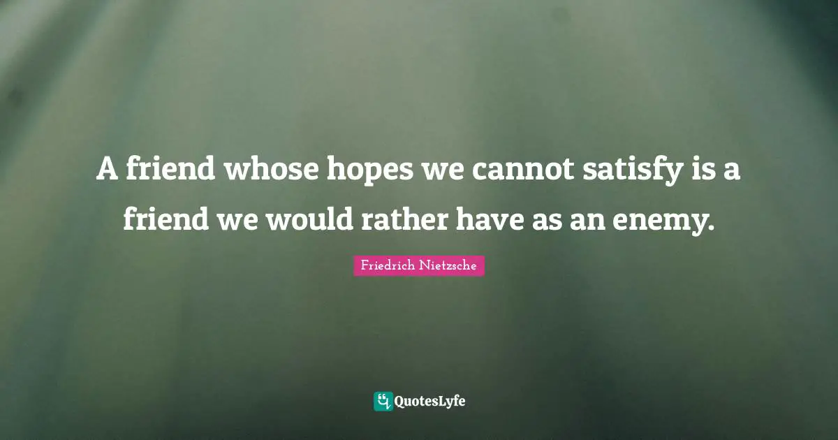 A friend whose hopes we cannot satisfy is a friend we would rather have as an enemy.