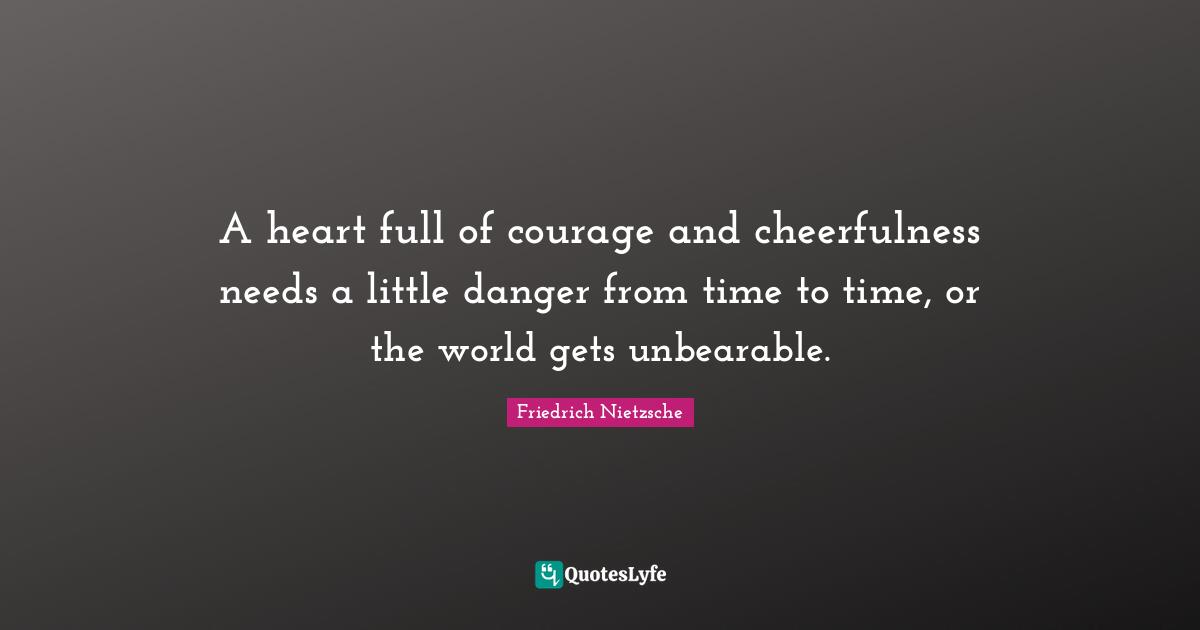 A heart full of courage and cheerfulness needs a little danger from time to time, or the world gets unbearable.