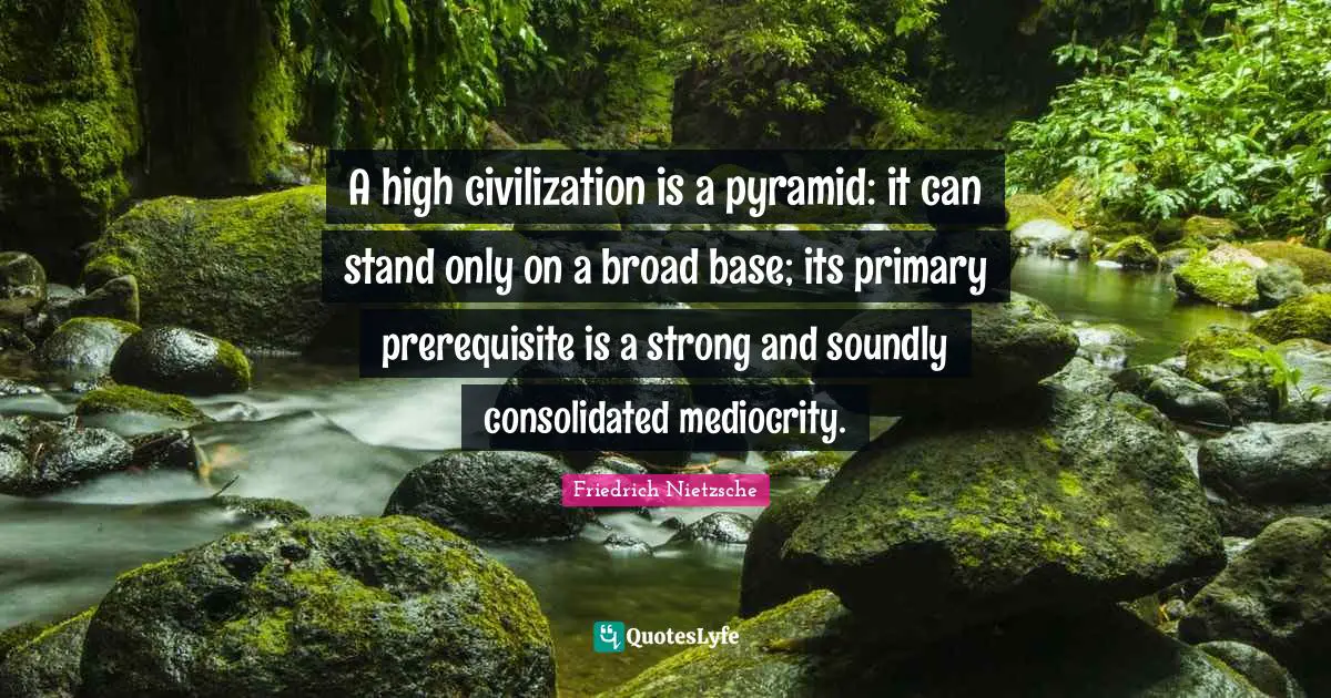 A high civilization is a pyramid: it can stand only on a broad base; its primary prerequisite is a strong and soundly consolidated mediocrity.