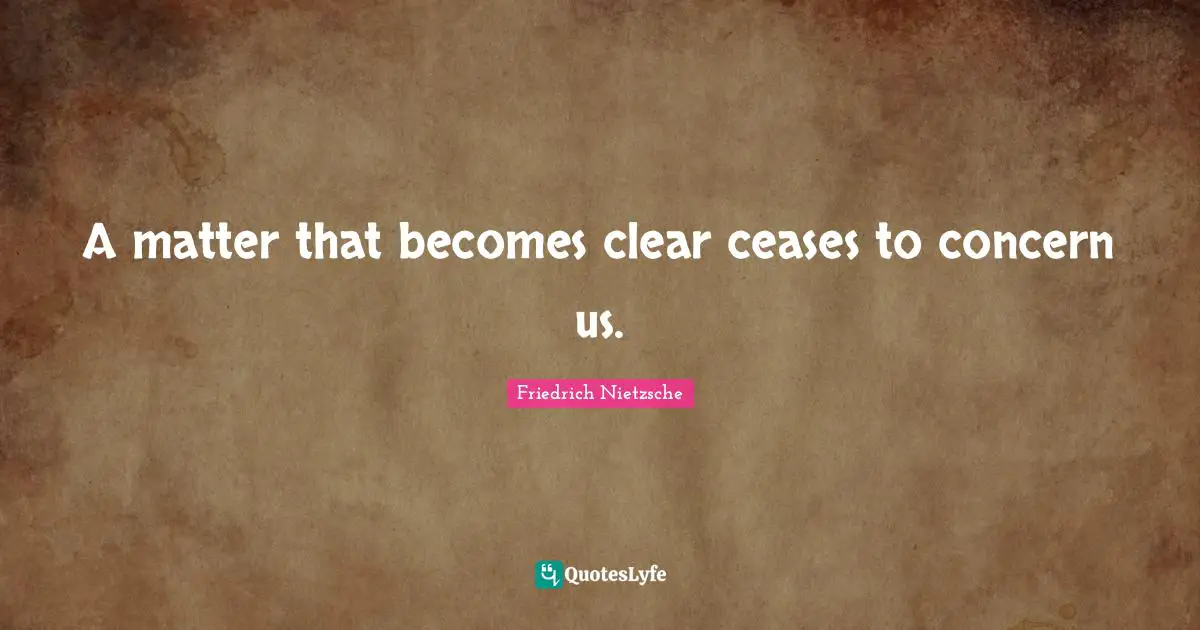 A matter that becomes clear ceases to concern us.