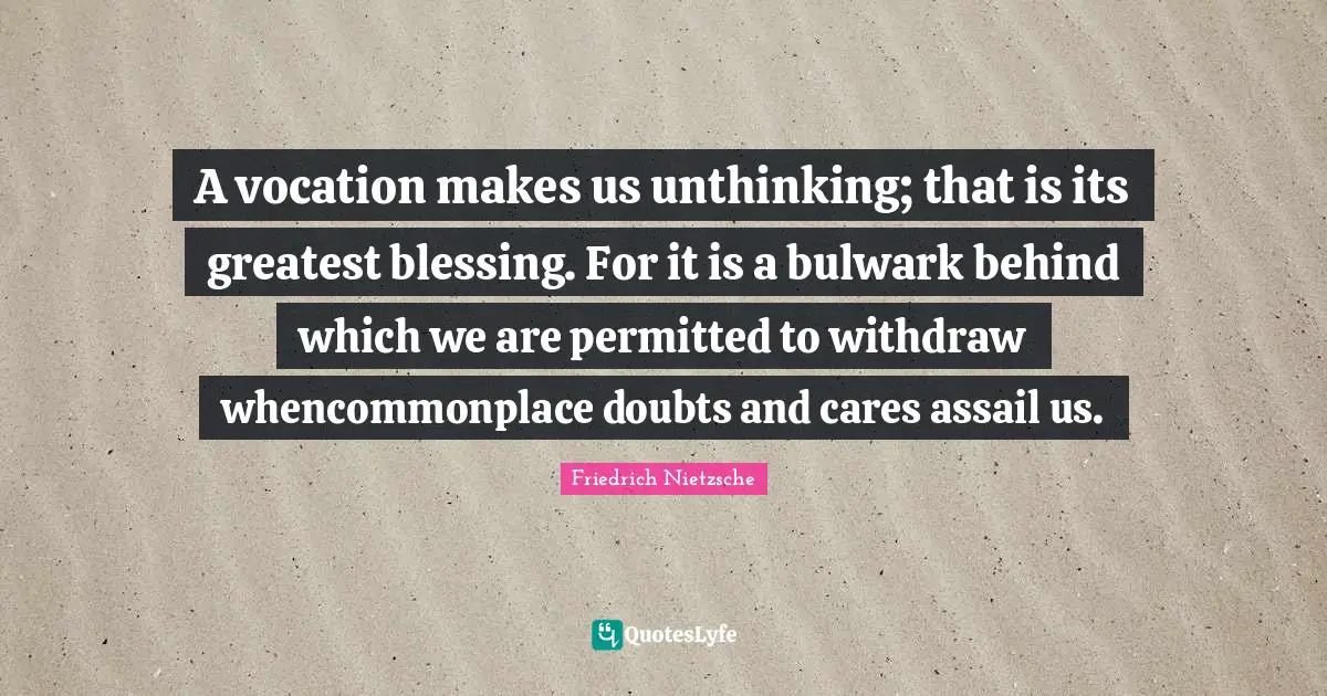A vocation makes us unthinking; that is its greatest blessing. For it is a bulwark behind which we are permitted to withdraw whencommonplace doubts and cares assail us.