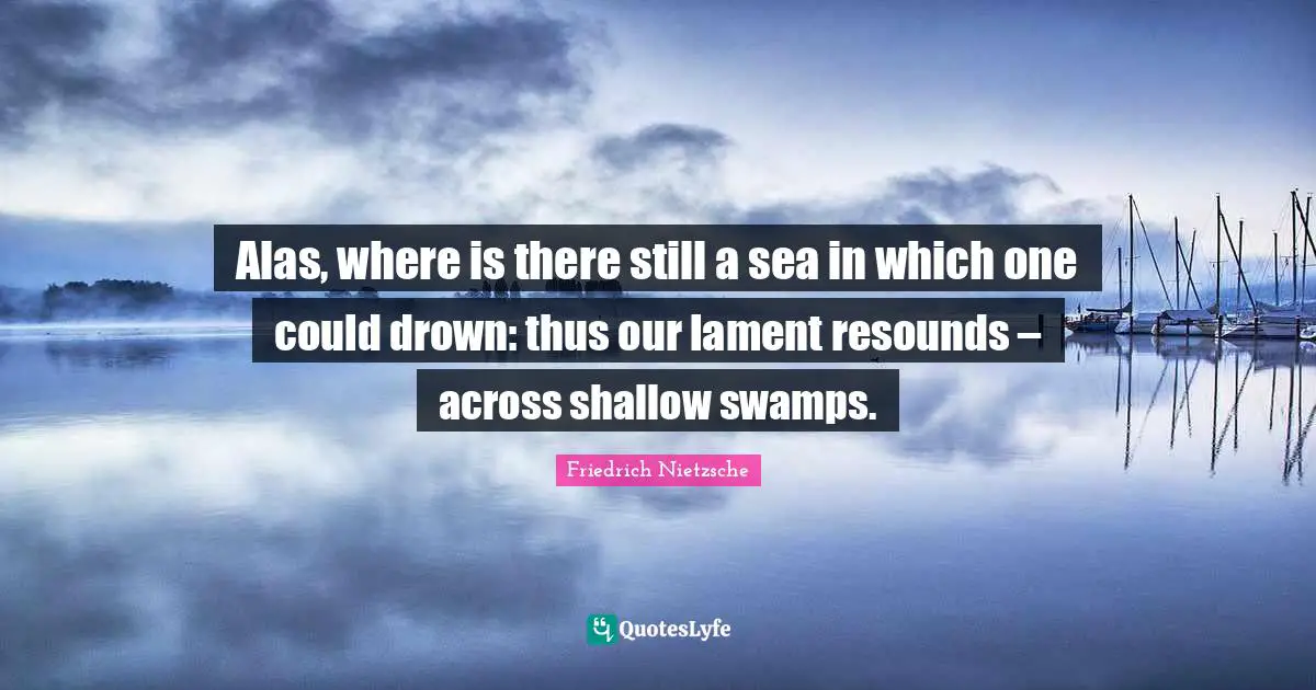Alas, where is there still a sea in which one could drown: thus our lament resounds – across shallow swamps.