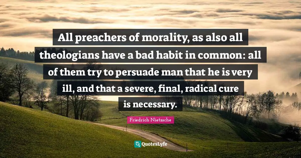 All preachers of morality, as also all theologians have a bad habit in common: all of them try to persuade man that he is very ill, and that a severe, final, radical cure is necessary.