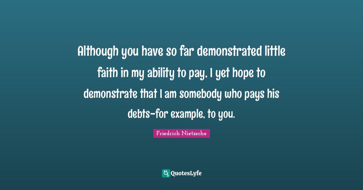 Although you have so far demonstrated little faith in my ability to pay, I yet hope to demonstrate that I am somebody who pays his debts-for example, to you.