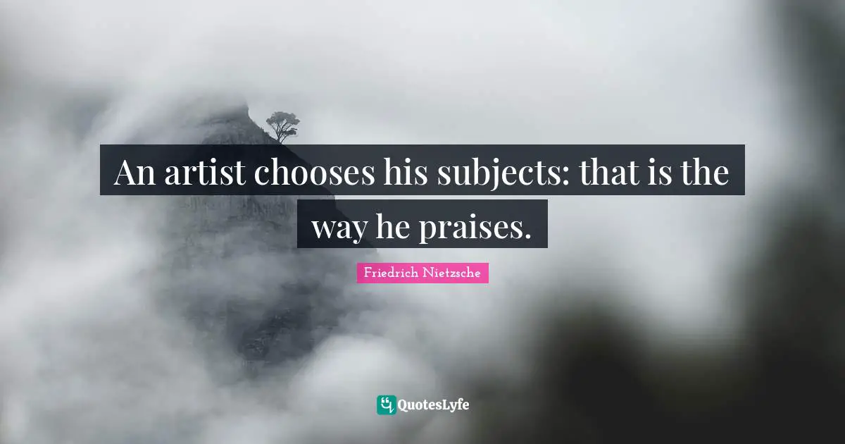 An artist chooses his subjects: that is the way he praises.