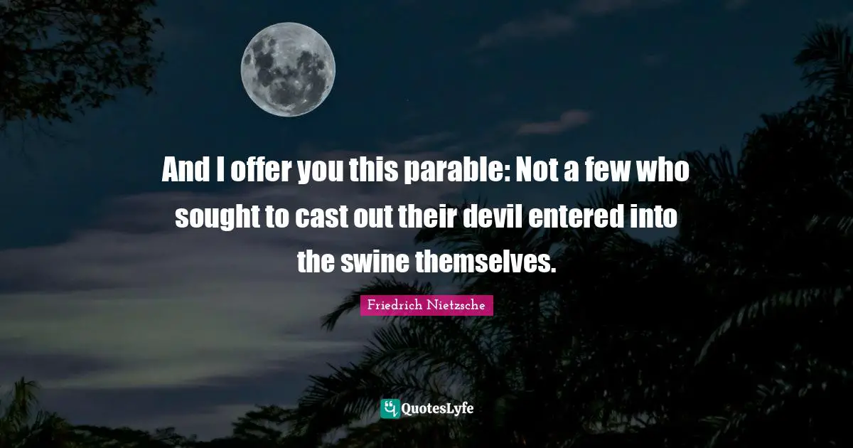 And I offer you this parable: Not a few who sought to cast out their devil entered into the swine themselves.