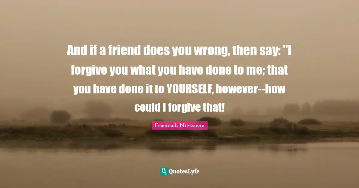 And if a friend does you wrong, then say: "I forgive you what you have done to me; that you have done it to YOURSELF, however--how could I forgive that!