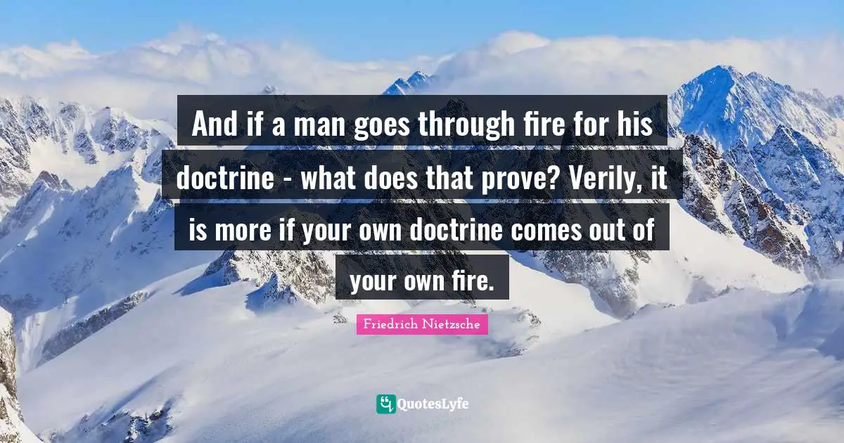 And if a man goes through fire for his doctrine - what does that prove? Verily, it is more if your own doctrine comes out of your own fire.
