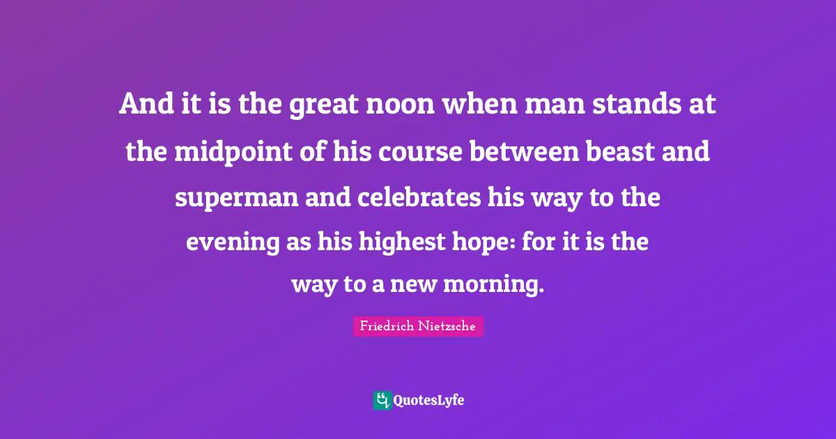 And it is the great noon when man stands at the midpoint of his course between beast and superman and celebrates his way to the evening as his highest hope: for it is the way to a new morning.