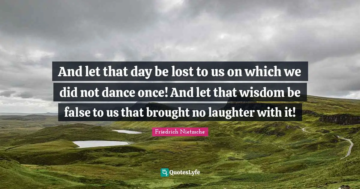 And let that day be lost to us on which we did not dance once! And let that wisdom be false to us that brought no laughter with it!