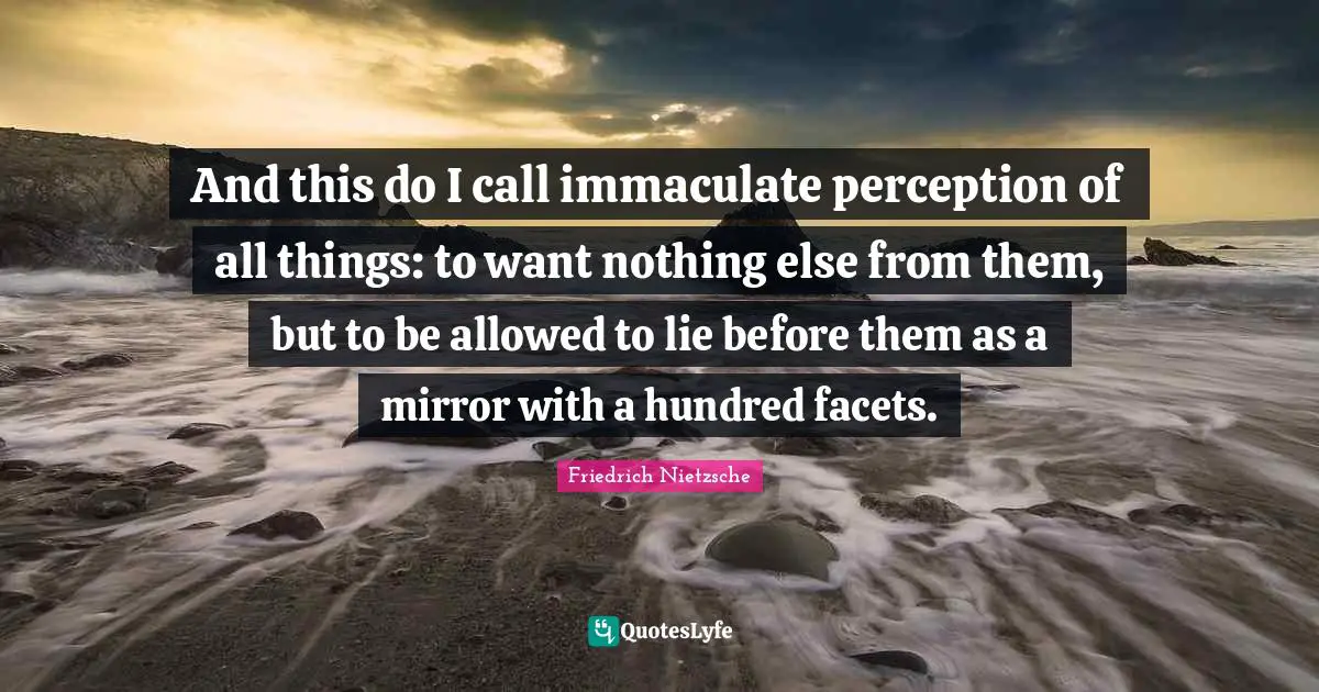 And this do I call immaculate perception of all things: to want nothing else from them, but to be allowed to lie before them as a mirror with a hundred facets.