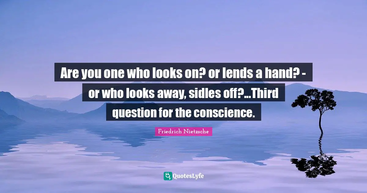 Are you one who looks on? or lends a hand? - or who looks away, sidles off?...Third question for the conscience.