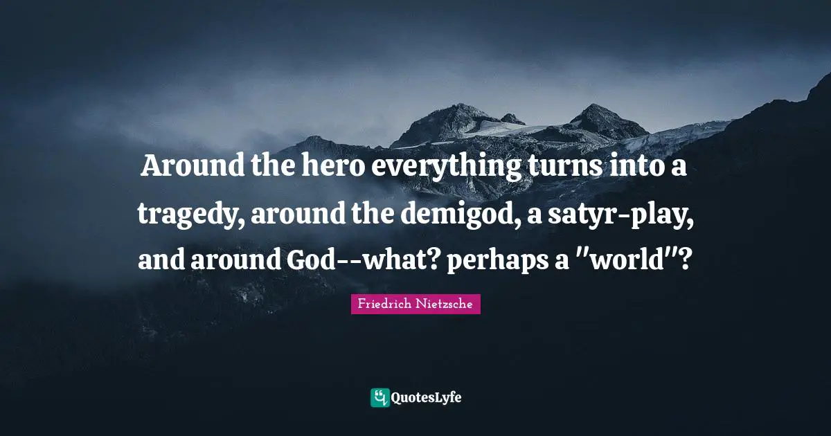 Around the hero everything turns into a tragedy, around the demigod, a satyr-play, and around God--what? perhaps a "world"?