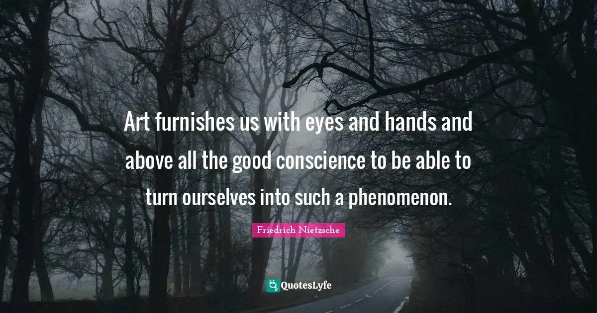 Art furnishes us with eyes and hands and above all the good conscience to be able to turn ourselves into such a phenomenon.