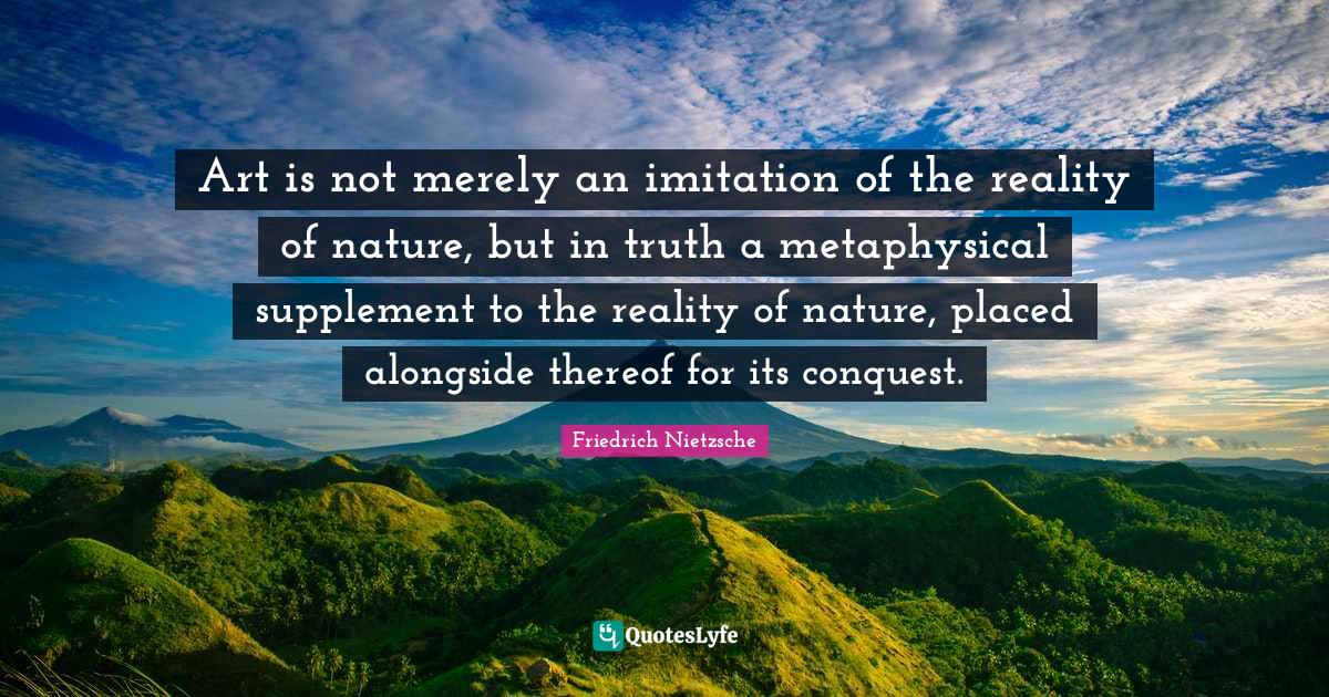 Art is not merely an imitation of the reality of nature, but in truth a metaphysical supplement to the reality of nature, placed alongside thereof for its conquest.