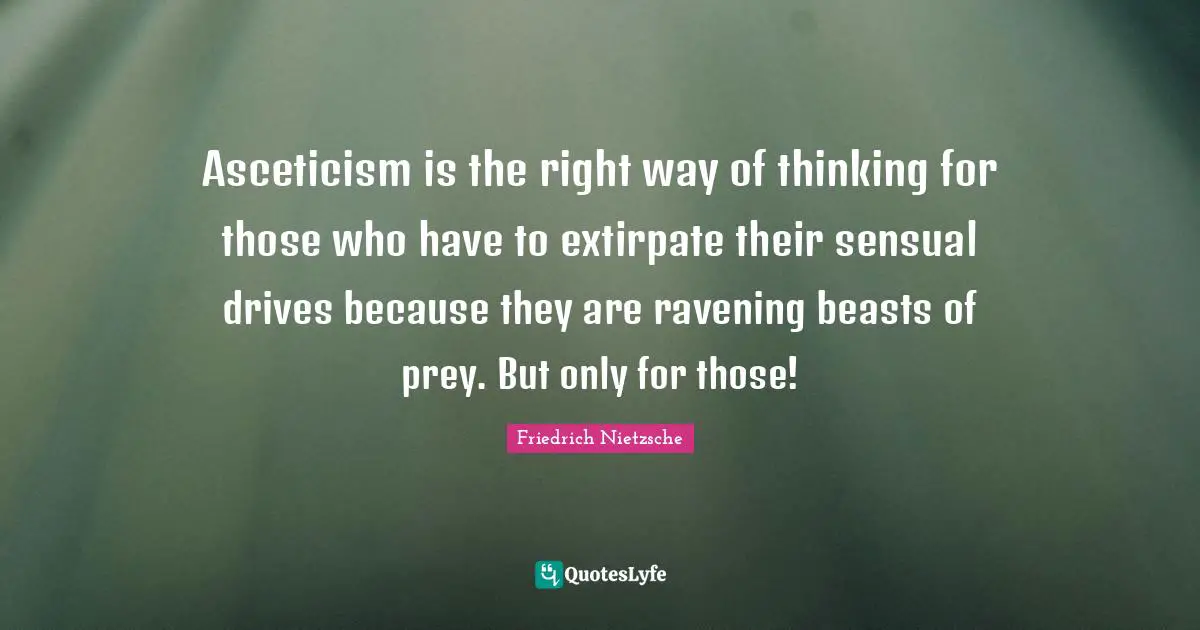 Asceticism is the right way of thinking for those who have to extirpate their sensual drives because they are ravening beasts of prey. But only for those!
