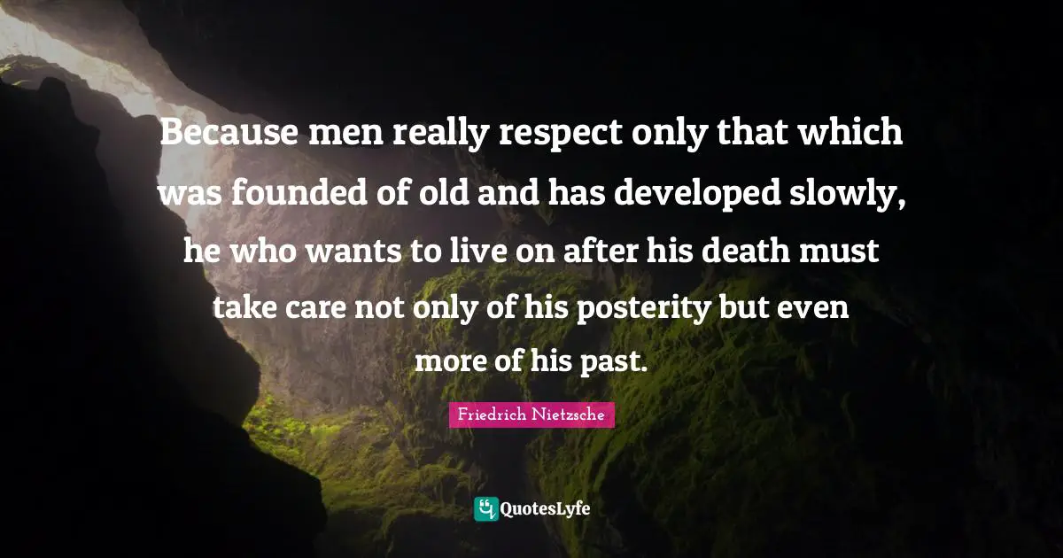 Because men really respect only that which was founded of old and has developed slowly, he who wants to live on after his death must take care not only of his posterity but even more of his past.