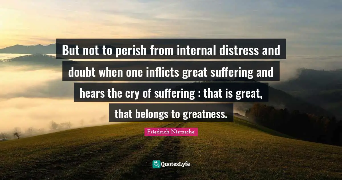 But not to perish from internal distress and doubt when one inflicts great suffering and hears the cry of suffering : that is great, that belongs to greatness.