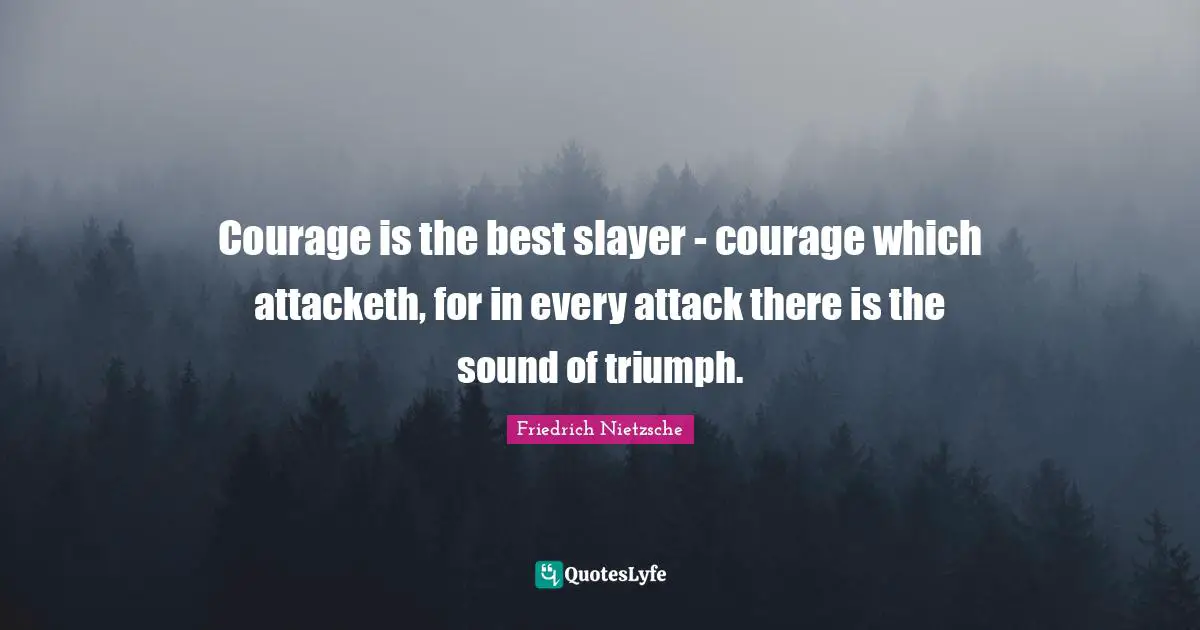 Courage is the best slayer - courage which attacketh, for in every attack there is the sound of triumph.
