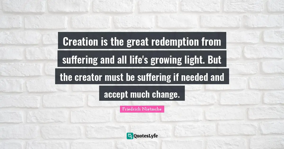 Creation is the great redemption from suffering and all life's growing light. But the creator must be suffering if needed and accept much change.