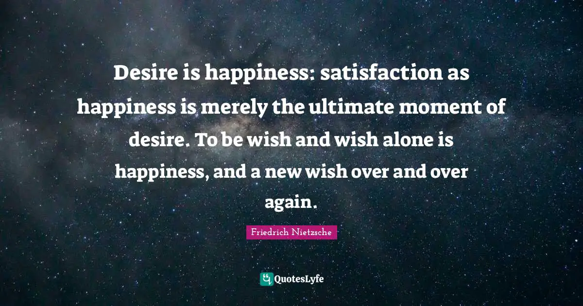 Desire is happiness: satisfaction as happiness is merely the ultimate moment of desire. To be wish and wish alone is happiness, and a new wish over and over again.