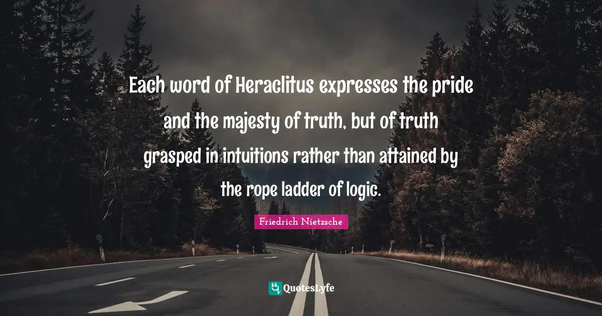 Each word of Heraclitus expresses the pride and the majesty of truth, but of truth grasped in intuitions rather than attained by the rope ladder of logic.