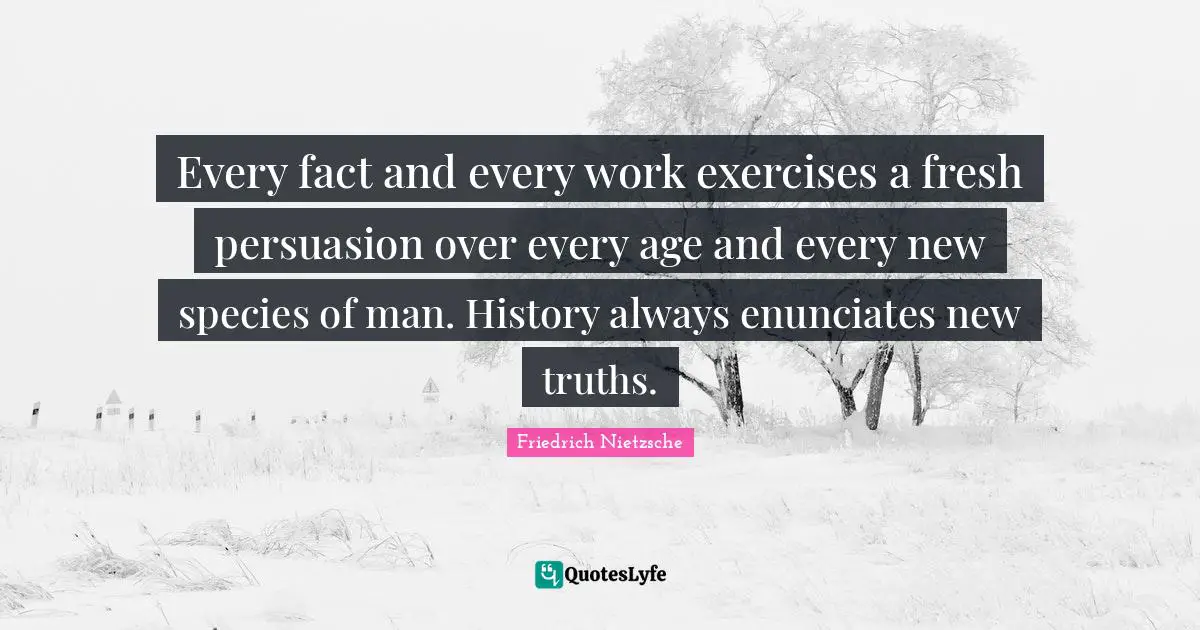 Every fact and every work exercises a fresh persuasion over every age and every new species of man. History always enunciates new truths.