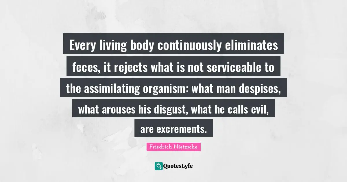 Every living body continuously eliminates feces, it rejects what is not serviceable to the assimilating organism: what man despises, what arouses his disgust, what he calls evil, are excrements.