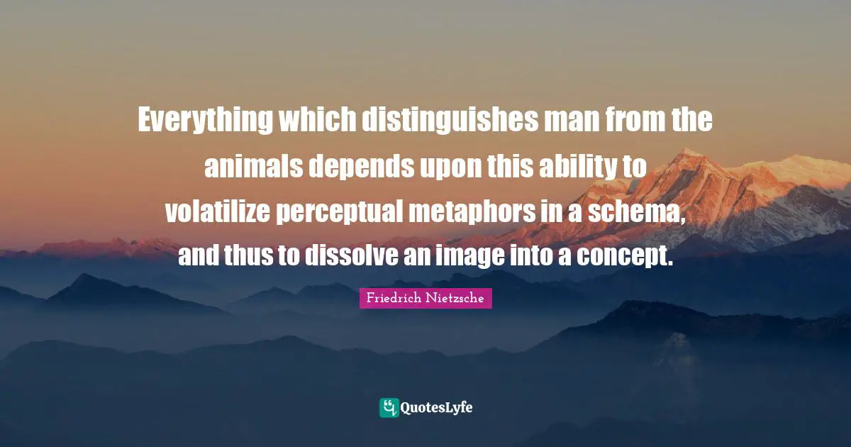 Everything which distinguishes man from the animals depends upon this ability to volatilize perceptual metaphors in a schema, and thus to dissolve an image into a concept.