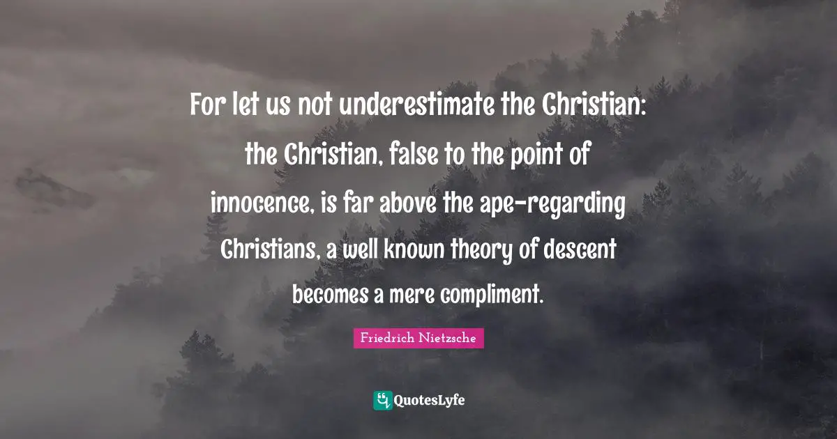 For let us not underestimate the Christian: the Christian, false to the point of innocence, is far above the ape-regarding Christians, a well known theory of descent becomes a mere compliment.