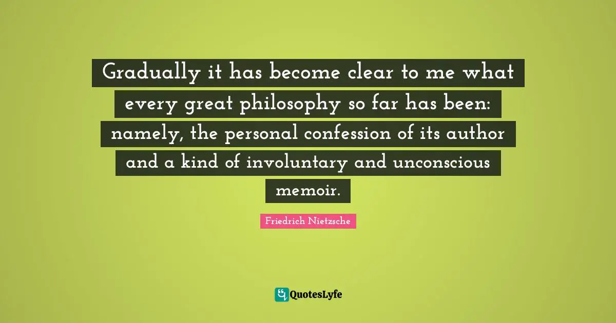 Gradually it has become clear to me what every great philosophy so far has been: namely, the personal confession of its author and a kind of involuntary and unconscious memoir.