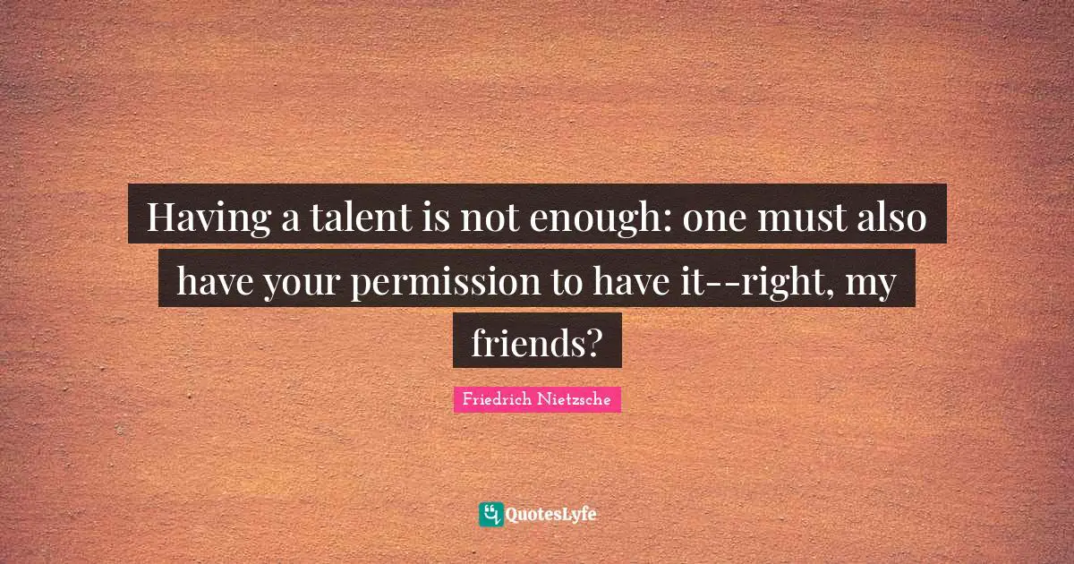 Having a talent is not enough: one must also have your permission to have it--right, my friends?