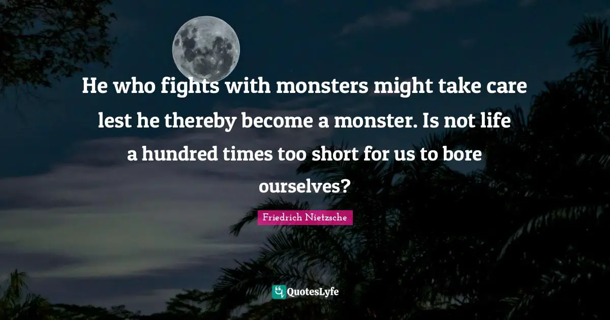 He who fights with monsters might take care lest he thereby become a monster. Is not life a hundred times too short for us to bore ourselves?