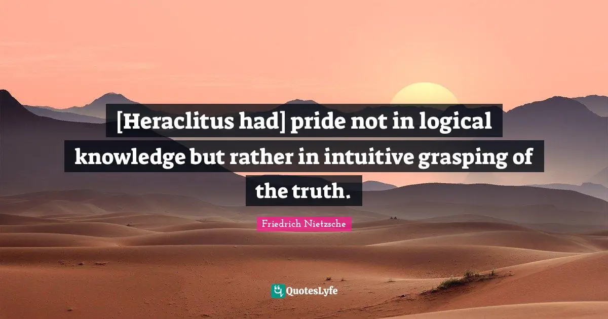 [Heraclitus had] pride not in logical knowledge but rather in intuitive grasping of the truth.