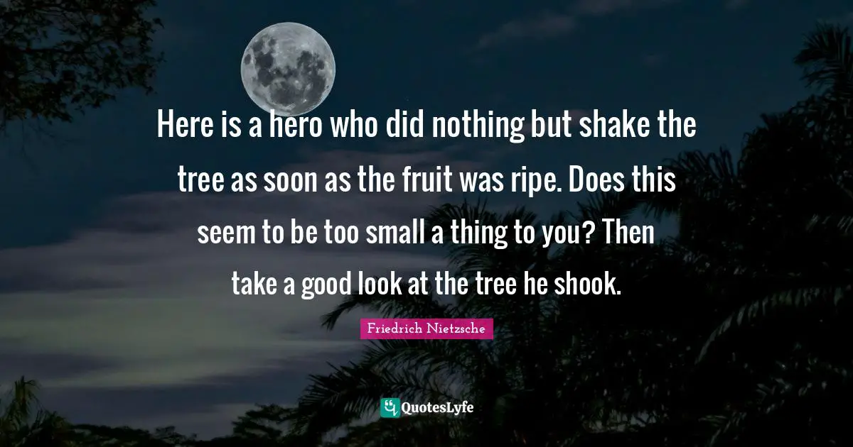 Here is a hero who did nothing but shake the tree as soon as the fruit was ripe. Does this seem to be too small a thing to you? Then take a good look at the tree he shook.