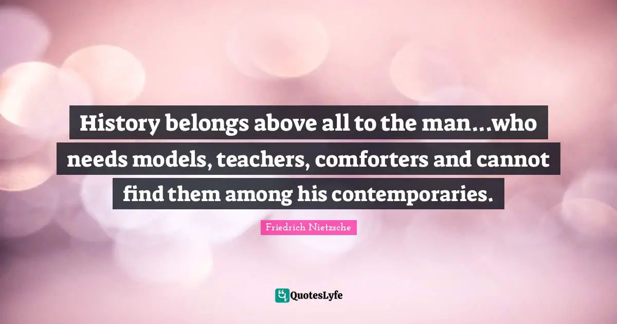 History belongs above all to the man...who needs models, teachers, comforters and cannot find them among his contemporaries.