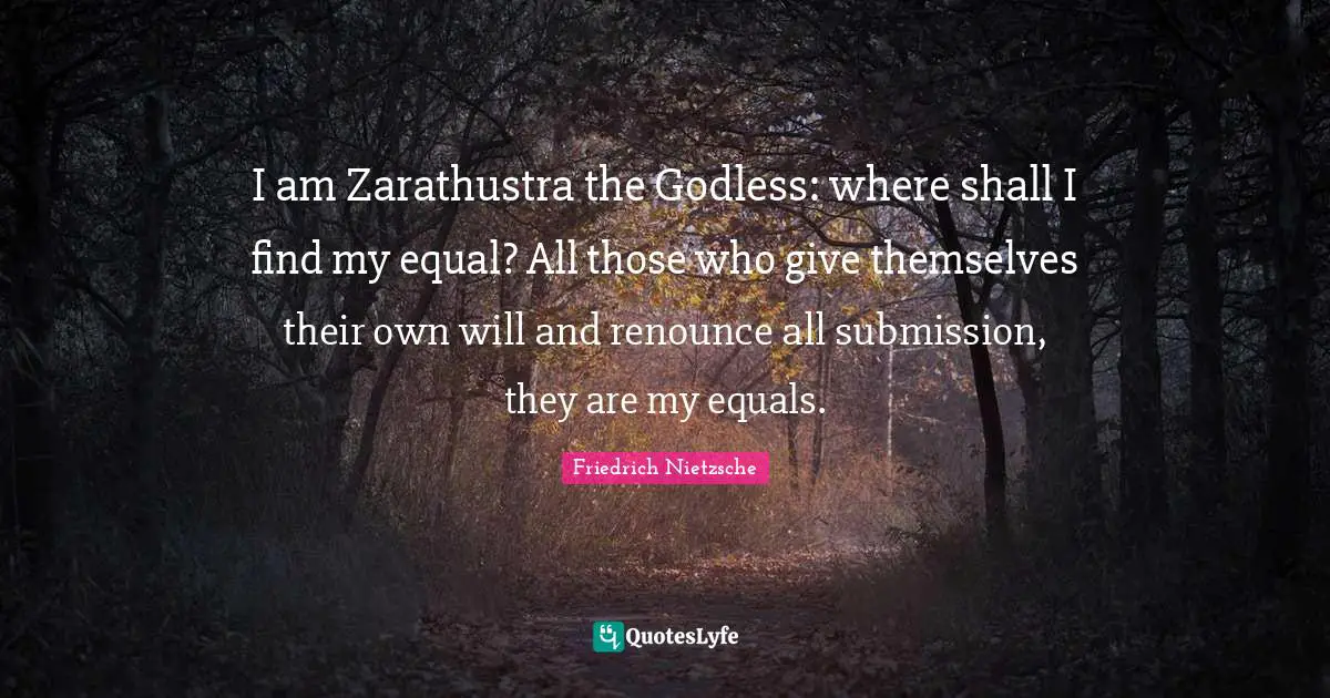 I am Zarathustra the Godless: where shall I find my equal? All those who give themselves their own will and renounce all submission, they are my equals.