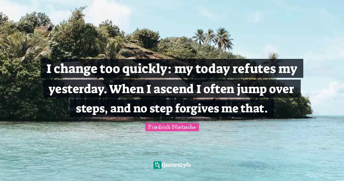 I change too quickly: my today refutes my yesterday. When I ascend I often jump over steps, and no step forgives me that.