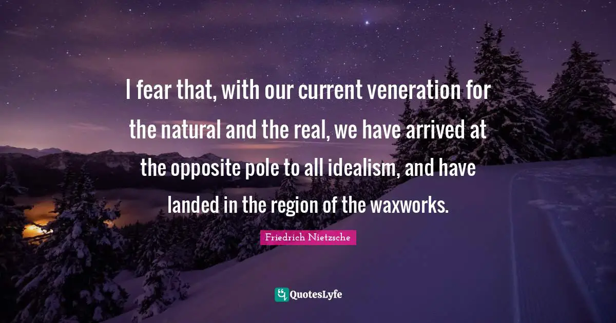 I fear that, with our current veneration for the natural and the real, we have arrived at the opposite pole to all idealism, and have landed in the region of the waxworks.