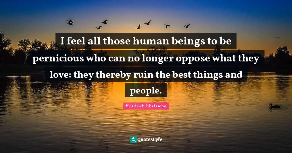 I feel all those human beings to be pernicious who can no longer oppose what they love: they thereby ruin the best things and people.