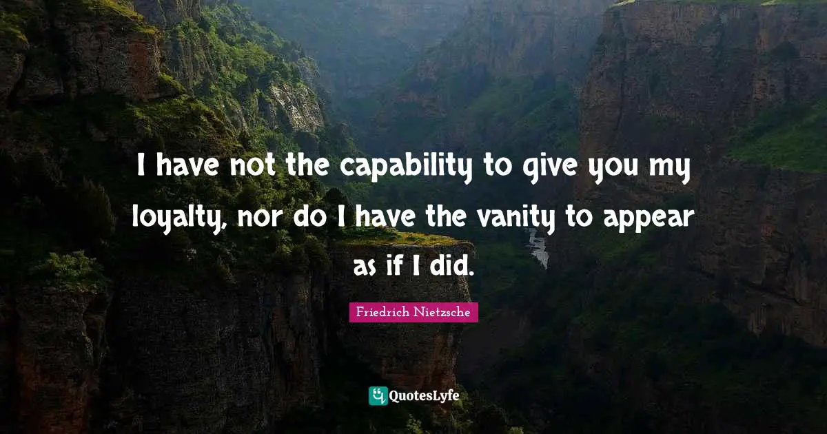 I have not the capability to give you my loyalty, nor do I have the vanity to appear as if I did.