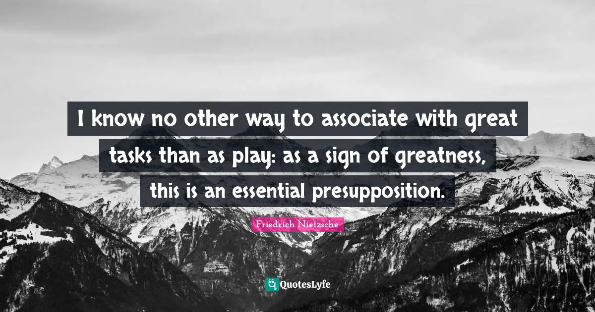 I know no other way to associate with great tasks than as play: as a sign of greatness, this is an essential presupposition.