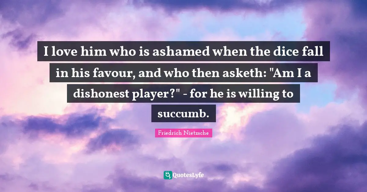 I love him who is ashamed when the dice fall in his favour, and who then asketh: "Am I a dishonest player?" - for he is willing to succumb.