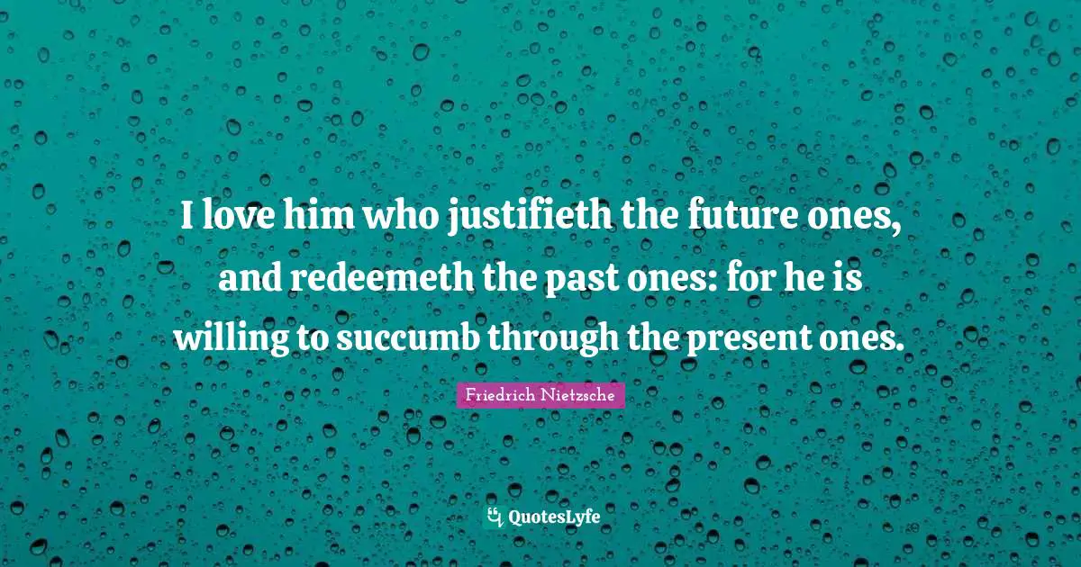 I love him who justifieth the future ones, and redeemeth the past ones: for he is willing to succumb through the present ones.