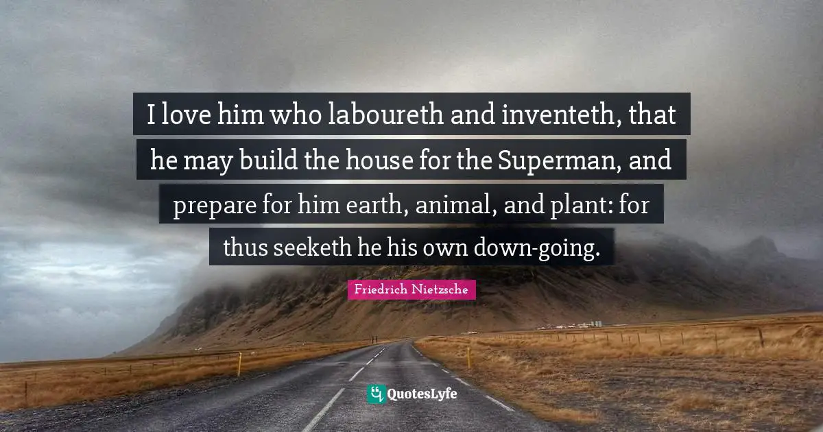 I love him who laboureth and inventeth, that he may build the house for the Superman, and prepare for him earth, animal, and plant: for thus seeketh he his own down-going.