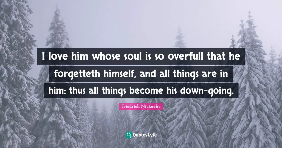 I love him whose soul is so overfull that he forgetteth himself, and all things are in him: thus all things become his down-going.