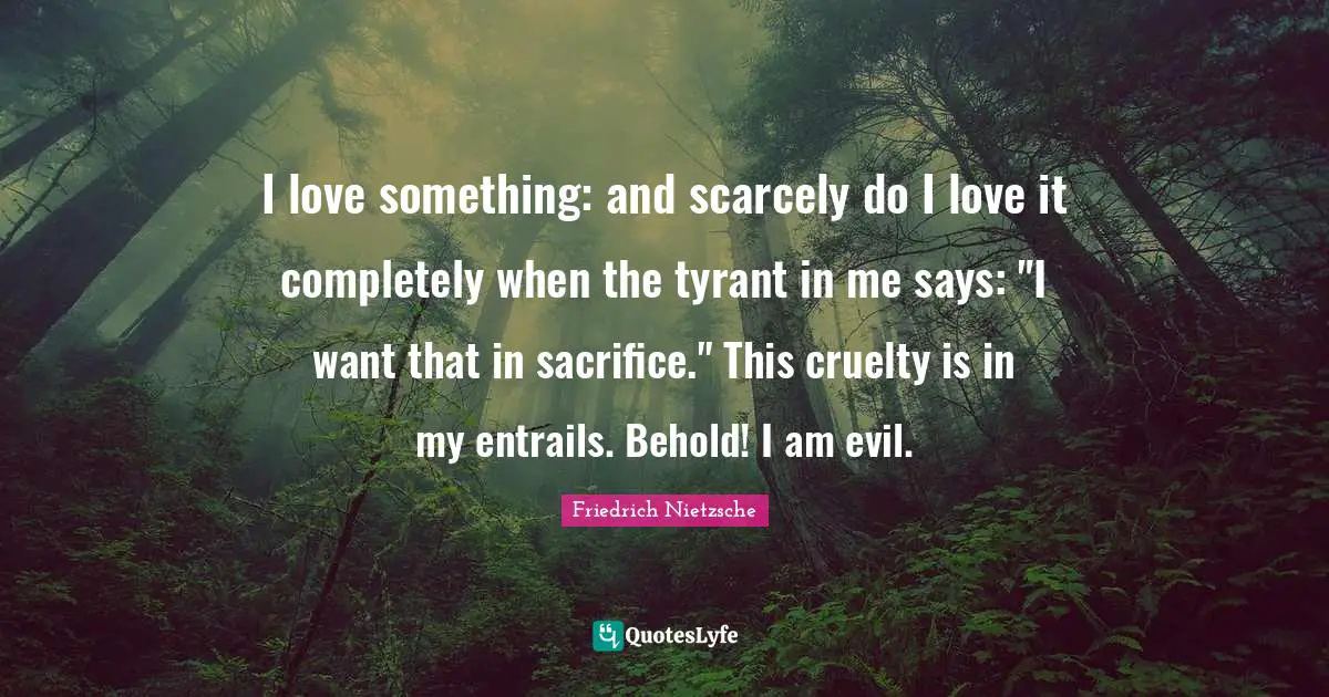 I love something: and scarcely do I love it completely when the tyrant in me says: "I want that in sacrifice." This cruelty is in my entrails. Behold! I am evil.